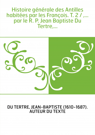Histoire générale des Antilles habitées par les François. T. 2 / ,... par le R. P. Jean Baptiste Du Tertre,...