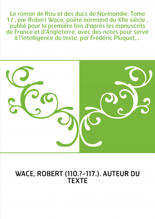 Le roman de Rou et des ducs de Normandie. Tome 1 / , par Robert Wace, poète normand du XIIe siècle , publié pour la première foi
