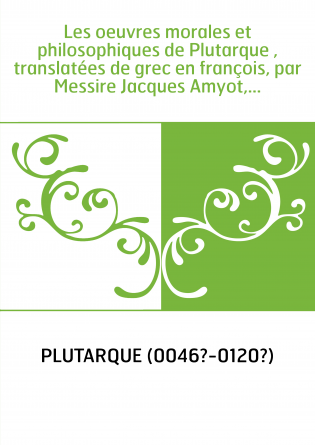 Les oeuvres morales et philosophiques de Plutarque , translatées de grec en françois, par Messire Jacques Amyot,...