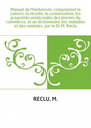 Manuel de l'herboriste, comprenant la culture, la récolte, la conservation, les propriétés médicinales des plantes du commerce, 