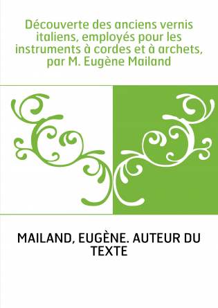 Découverte des anciens vernis italiens, employés pour les instruments à cordes et à archets, par M. Eugène Mailand