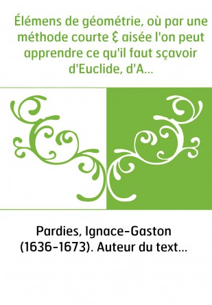 Élémens de géométrie, où par une méthode courte & aisée l'on peut apprendre ce qu'il faut sçavoir d'Euclide, d'Archimède, d'Apol