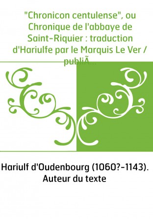 "Chronicon centulense", ou Chronique de l'abbaye de Saint-Riquier : traduction d'Hariulfe par le Marquis Le Ver / publiée et ann