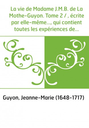 La vie de Madame J.M.B. de La Mothe-Guyon. Tome 2 / , écrite par elle-même..., qui contient toutes les expériences de la vie int