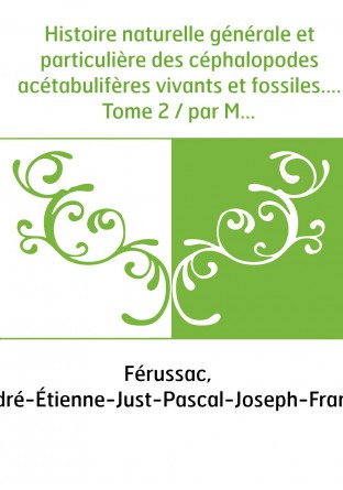 Histoire naturelle générale et particulière des céphalopodes acétabulifères vivants et fossiles.... Tome 2 / par MM. de Férussac