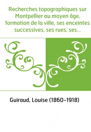 Recherches topographiques sur Montpellier au moyen âge, formation de la ville, ses enceintes successives, ses rues, ses monument