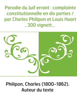 Parodie du Juif errant : complainte constitutionnelle en dix parties / par Charles Philipon et Louis Huart , 300 vignettes par C