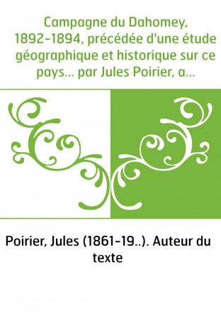 Campagne du Dahomey, 1892-1894, précédée d'une étude géographique et historique sur ce pays... par Jules Poirier, avec une préfa