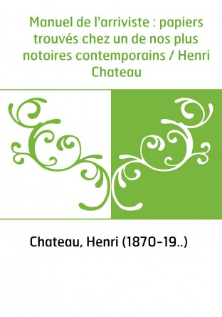 Manuel de l'arriviste : papiers trouvés chez un de nos plus notoires contemporains / Henri Chateau