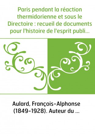 Paris pendant la réaction thermidorienne et sous le Directoire : recueil de documents pour l'histoire de l'esprit public à Paris