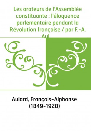 Les orateurs de l'Assemblée constituante : l'éloquence parlementaire pendant la Révolution française / par F.-A. Aulard,...