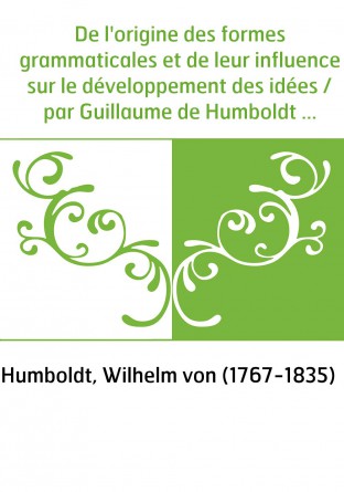 De l'origine des formes grammaticales et de leur influence sur le développement des idées / par Guillaume de Humboldt , opuscule