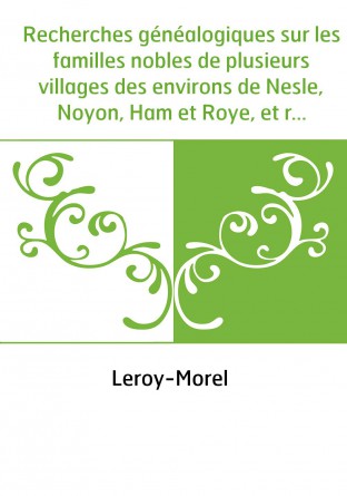 Recherches généalogiques sur les familles nobles de plusieurs villages des environs de Nesle, Noyon, Ham et Roye, et recherches 