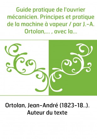 Guide pratique de l'ouvrier mécanicien. Principes et pratique de la machine à vapeur / par J.-A. Ortolan,... , avec la collabora