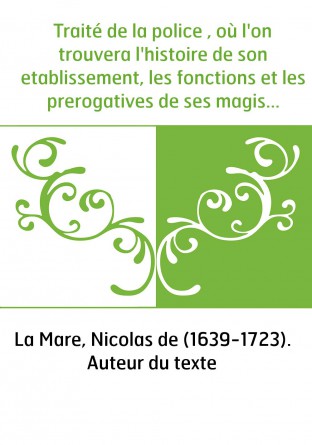 Traité de la police , où l'on trouvera l'histoire de son etablissement, les fonctions et les prerogatives de ses magistrats, tou