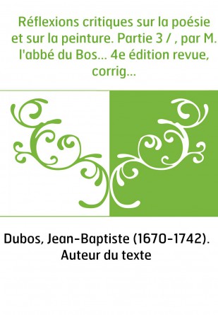 Réflexions critiques sur la poésie et sur la peinture. Partie 3 / , par M. l'abbé du Bos... 4e édition revue, corrigée et augmen