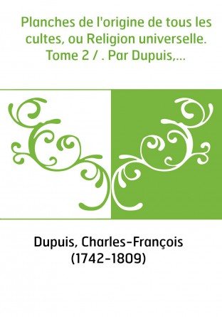 Planches de l'origine de tous les cultes, ou Religion universelle. Tome 2 / . Par Dupuis,...