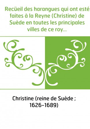 Recüeil des harangues qui ont esté faites à la Reyne (Christine) de Suède en toutes les principales villes de ce royaume, depuis