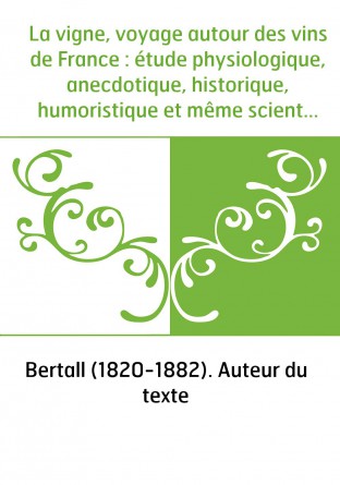 La vigne, voyage autour des vins de France : étude physiologique, anecdotique, historique, humoristique et même scientifique / p