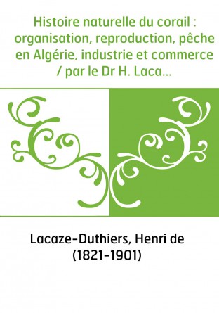 Histoire naturelle du corail : organisation, reproduction, pêche en Algérie, industrie et commerce / par le Dr H. Lacaze-Duthier