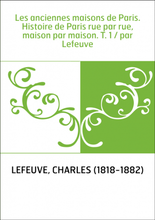 Les anciennes maisons de Paris. Histoire de Paris rue par rue, maison par maison. T. 1 / par Lefeuve