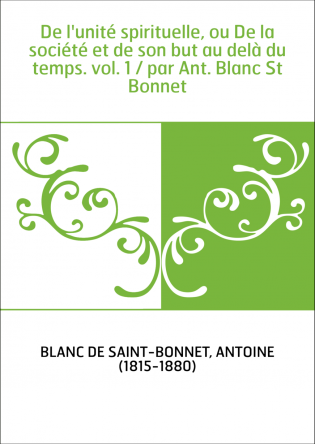 De l'unité spirituelle, ou De la société et de son but au delà du temps. vol. 1 / par Ant. Blanc St Bonnet