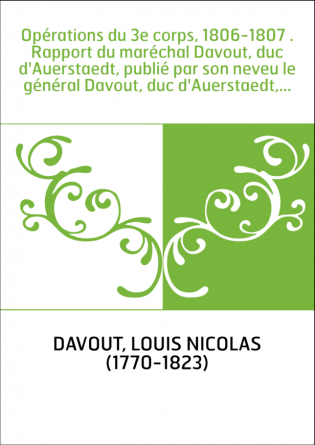 Opérations du 3e corps, 1806-1807 . Rapport du maréchal Davout, duc d'Auerstaedt, publié par son neveu le général Davout, duc d'