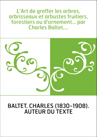 L'Art de greffer les arbres, arbrisseaux et arbustes fruitiers, forestiers ou d'ornement... par Charles Baltet,...