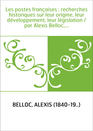 Les postes françaises : recherches historiques sur leur origine, leur développement, leur législation / par Alexis Belloc,...