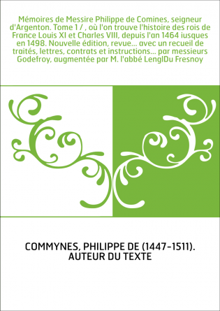 Mémoires de Messire Philippe de Comines, seigneur d'Argenton. Tome 1 / , où l'on trouve l'histoire des rois de France Louis XI e