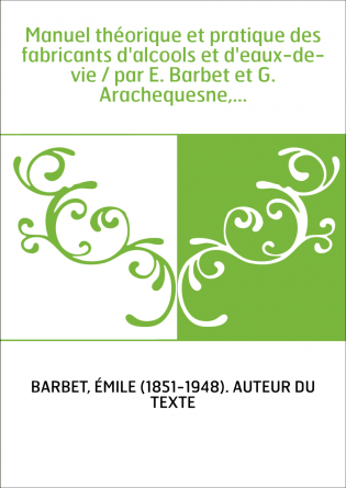 Manuel théorique et pratique des fabricants d'alcools et d'eaux-de-vie / par E. Barbet et G. Arachequesne,...