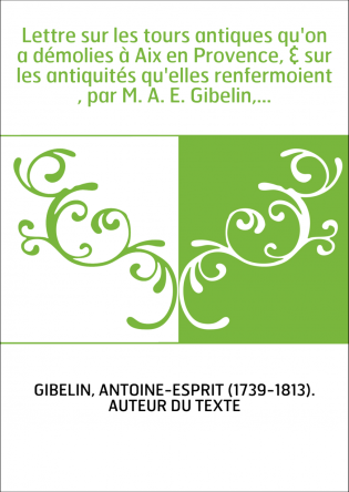 Lettre sur les tours antiques qu'on a démolies à Aix en Provence, & sur les antiquités qu'elles renfermoient , par M. A. E. Gibe