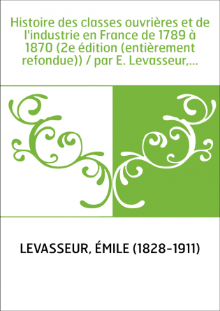 Histoire des classes ouvrières et de l'industrie en France de 1789 à 1870 (2e édition (entièrement refondue)) / par E. Levasseur