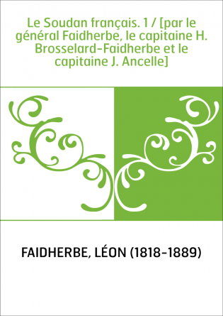 Le Soudan français. 1 / [par le général Faidherbe, le capitaine H. Brosselard-Faidherbe et le capitaine J. Ancelle]