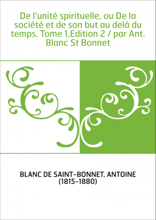 De l'unité spirituelle, ou De la société et de son but au delà du temps. Tome 1,Edition 2 / par Ant. Blanc St Bonnet