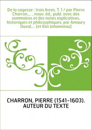 De la sagesse : trois livres. T. 1 / par Pierre Charron,... , nouv. éd., publ. avec des sommaires et des notes explicatives, his