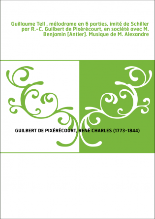 Guillaume Tell , mélodrame en 6 parties, imité de Schiller par R.-C. Guilbert de Pixérécourt, en société avec M. Benjamin [Antie