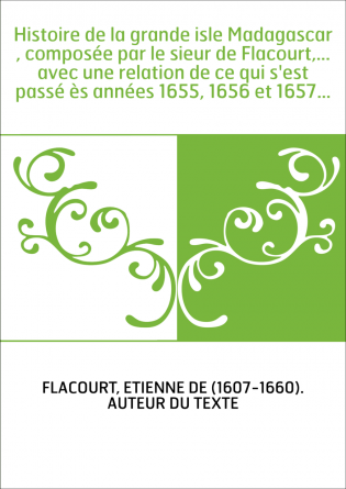 Histoire de la grande isle Madagascar , composée par le sieur de Flacourt,... avec une relation de ce qui s'est passé ès années 