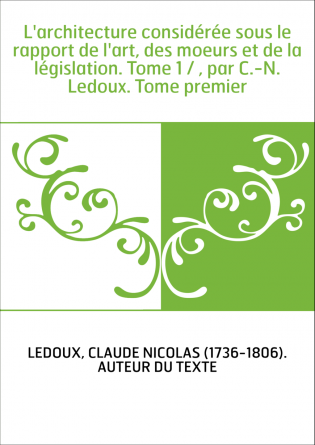 L'architecture considérée sous le rapport de l'art, des moeurs et de la législation. Tome 1 / , par C.-N. Ledoux. Tome premier