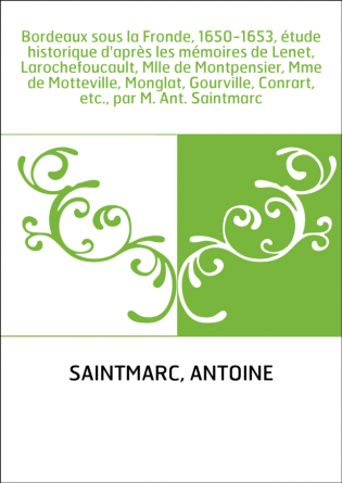 Bordeaux sous la Fronde, 1650-1653, étude historique d'après les mémoires de Lenet, Larochefoucault, Mlle de Montpensier, Mme de