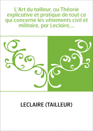 L'Art du tailleur, ou Théorie explicative et pratique de tout ce qui concerne les vêtements civil et militaire, par Leclaire,...