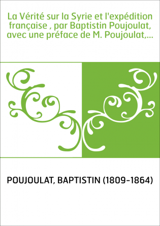 La Vérité sur la Syrie et l'expédition française , par Baptistin Poujoulat, avec une préface de M. Poujoulat,...