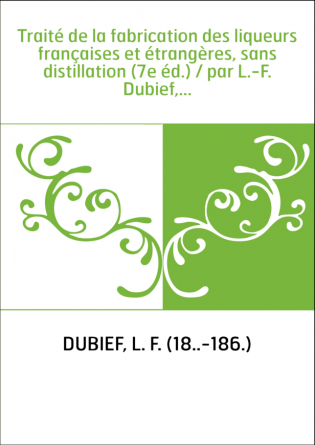 Traité de la fabrication des liqueurs françaises et étrangères, sans distillation (7e éd.) / par L.-F. Dubief,...