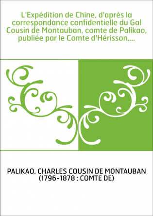 L'Expédition de Chine, d'après la correspondance confidentielle du Gal Cousin de Montauban, comte de Palikao, publiée par le Com