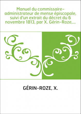 Manuel du commissaire-administrateur de mense épiscopale, suivi d'un extrait du décret du 6 novembre 1813, par X. Gérin-Roze,...