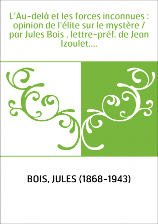 L'Au-delà et les forces inconnues : opinion de l'élite sur le mystère / par Jules Bois , lettre-préf. de Jean Izoulet,...