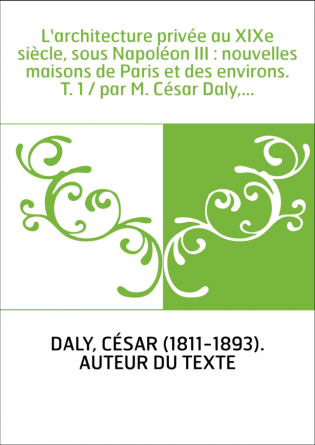 L'architecture privée au XIXe siècle, sous Napoléon III : nouvelles maisons de Paris et des environs. T. 1 / par M. César Daly,.