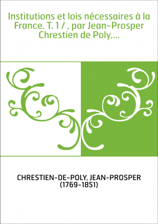 Institutions et lois nécessaires à la France. T. 1 / , par Jean-Prosper Chrestien de Poly,...