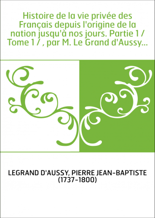 Histoire de la vie privée des Français depuis l'origine de la nation jusqu'à nos jours. Partie 1 / Tome 1 / , par M. Le Grand d'