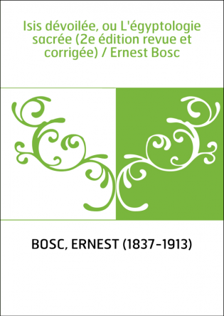 Isis dévoilée, ou L'égyptologie sacrée (2e édition revue et corrigée) / Ernest Bosc